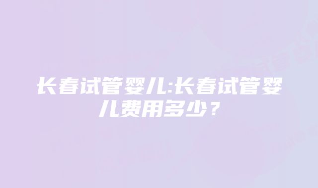 长春试管婴儿:长春试管婴儿费用多少？