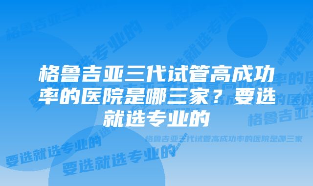 格鲁吉亚三代试管高成功率的医院是哪三家？要选就选专业的