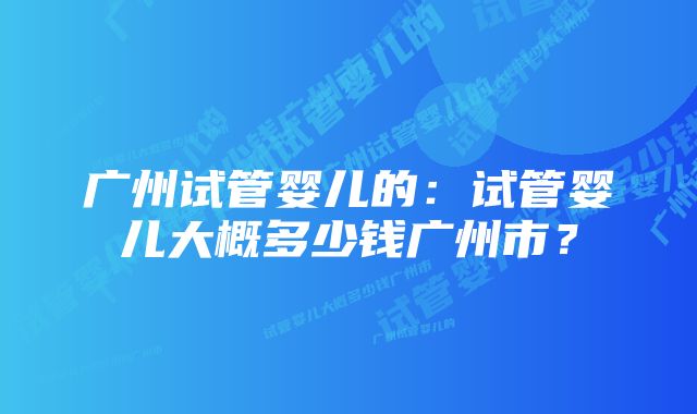 广州试管婴儿的：试管婴儿大概多少钱广州市？