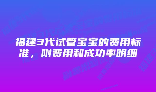 福建3代试管宝宝的费用标准，附费用和成功率明细