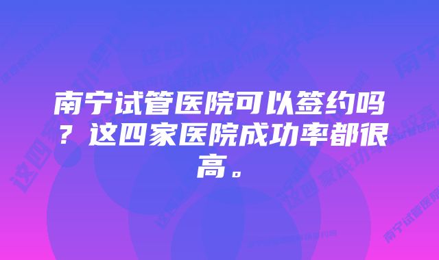 南宁试管医院可以签约吗？这四家医院成功率都很高。