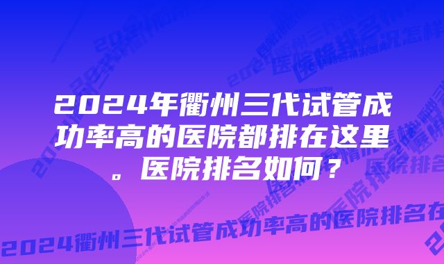 2024年衢州三代试管成功率高的医院都排在这里。医院排名如何？