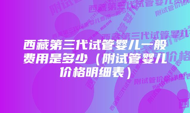 西藏第三代试管婴儿一般费用是多少（附试管婴儿价格明细表）