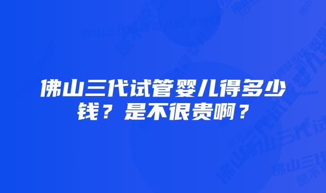 佛山三代试管婴儿得多少钱？是不很贵啊？