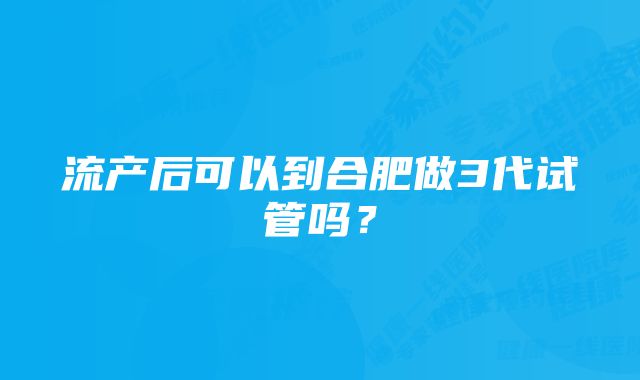 流产后可以到合肥做3代试管吗？