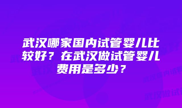 武汉哪家国内试管婴儿比较好？在武汉做试管婴儿费用是多少？