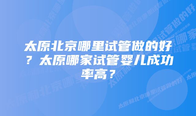 太原北京哪里试管做的好？太原哪家试管婴儿成功率高？