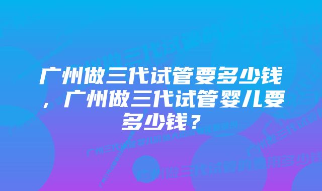 广州做三代试管要多少钱，广州做三代试管婴儿要多少钱？