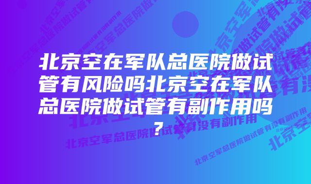 北京空在军队总医院做试管有风险吗北京空在军队总医院做试管有副作用吗？