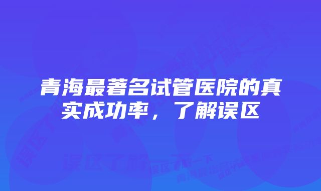 青海最著名试管医院的真实成功率，了解误区