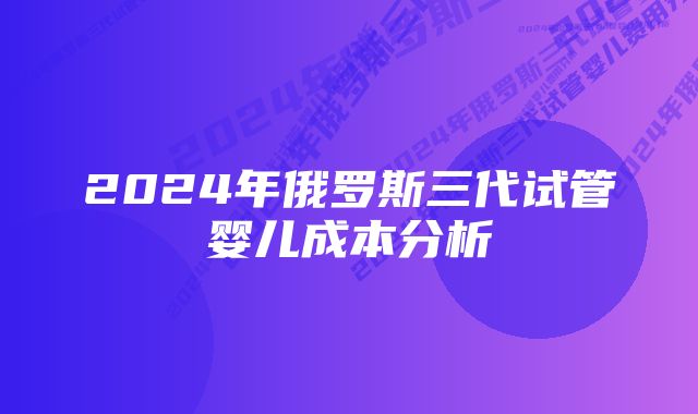 2024年俄罗斯三代试管婴儿成本分析