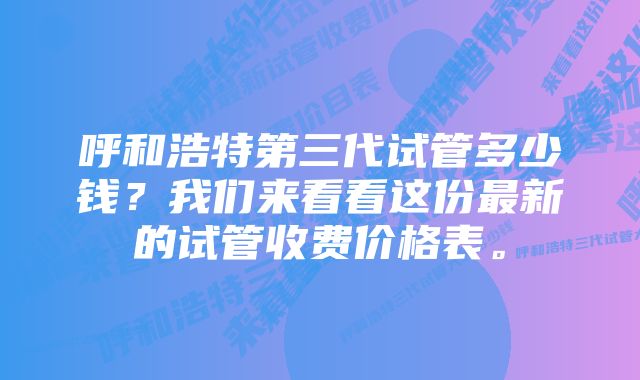 呼和浩特第三代试管多少钱？我们来看看这份最新的试管收费价格表。