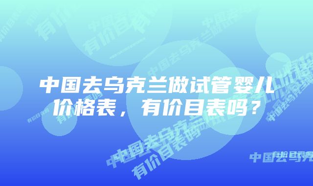 中国去乌克兰做试管婴儿价格表，有价目表吗？