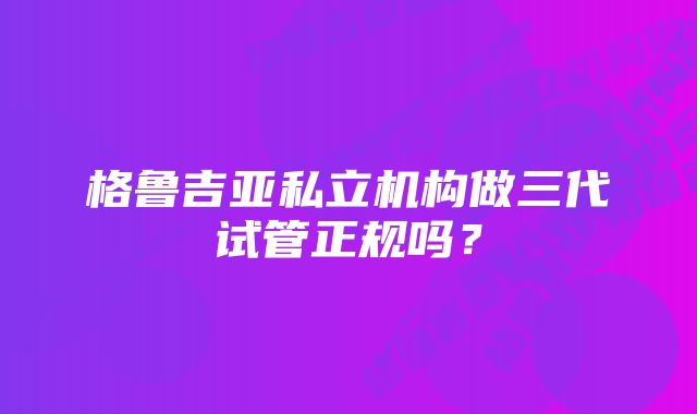 格鲁吉亚私立机构做三代试管正规吗？