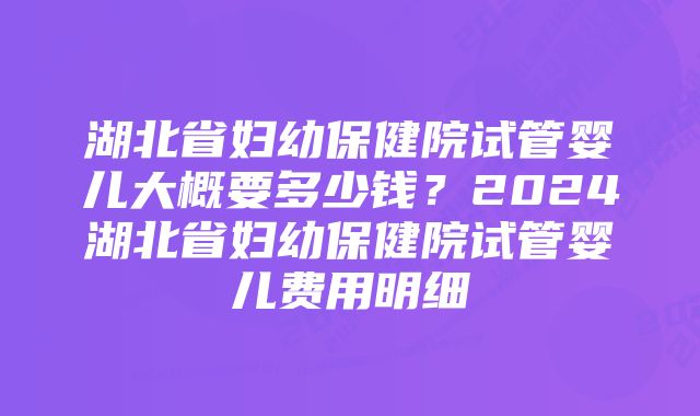 湖北省妇幼保健院试管婴儿大概要多少钱？2024湖北省妇幼保健院试管婴儿费用明细