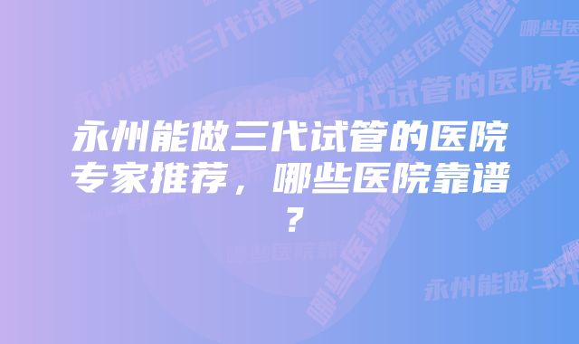 永州能做三代试管的医院专家推荐，哪些医院靠谱？