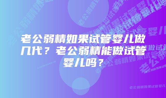 老公弱精如果试管婴儿做几代？老公弱精能做试管婴儿吗？