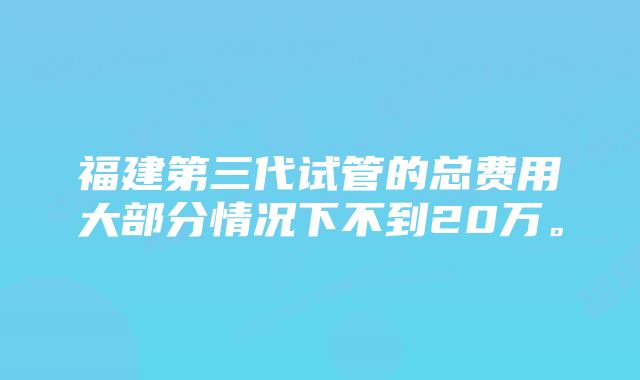 福建第三代试管的总费用大部分情况下不到20万。