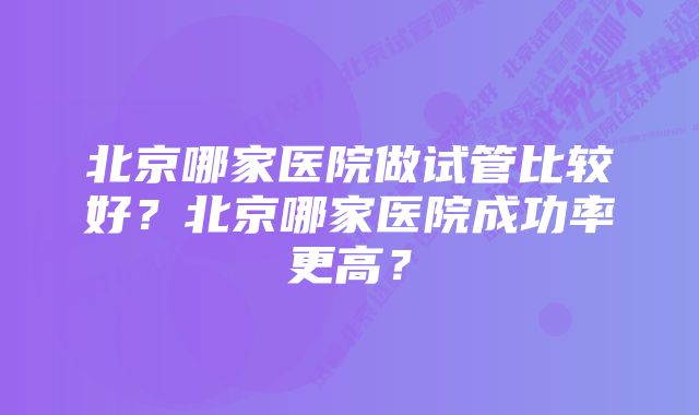 北京哪家医院做试管比较好？北京哪家医院成功率更高？