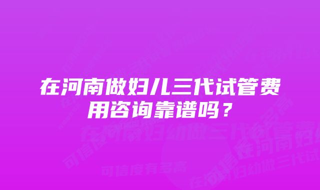 在河南做妇儿三代试管费用咨询靠谱吗？