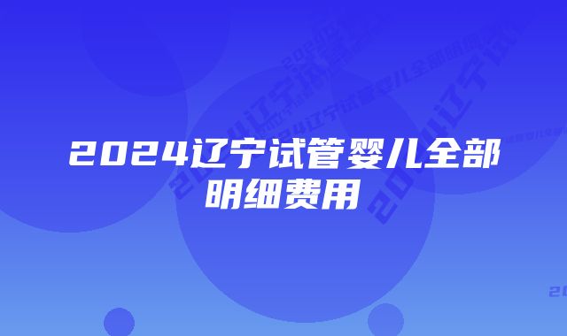 2024辽宁试管婴儿全部明细费用