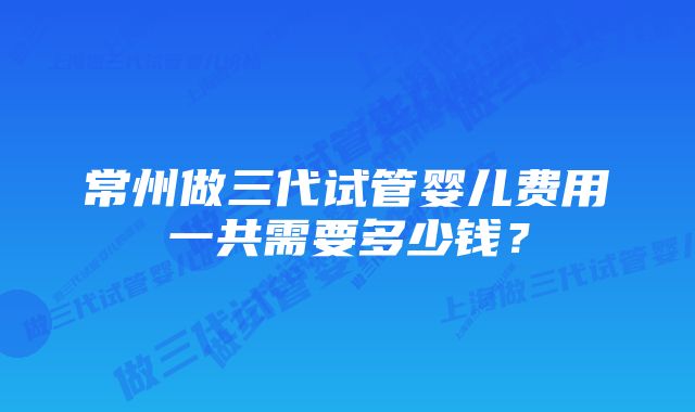 常州做三代试管婴儿费用一共需要多少钱？