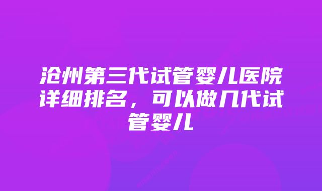 沧州第三代试管婴儿医院详细排名，可以做几代试管婴儿