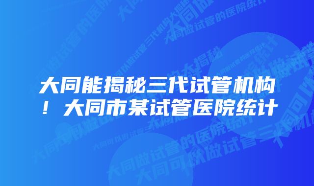 大同能揭秘三代试管机构！大同市某试管医院统计