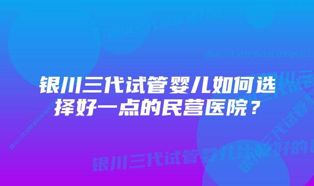 银川三代试管婴儿如何选择好一点的民营医院？