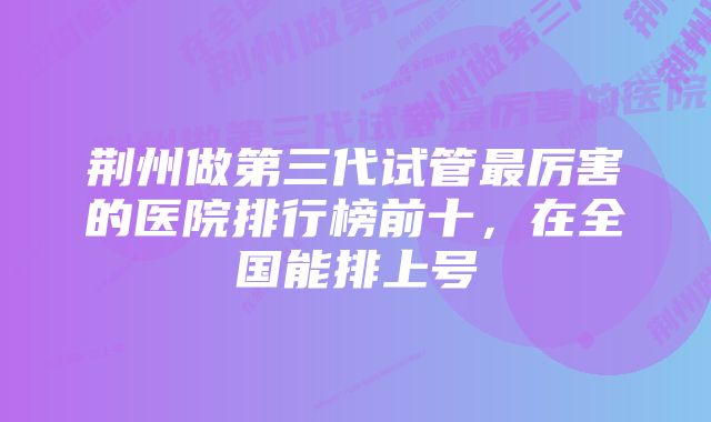 荆州做第三代试管最厉害的医院排行榜前十，在全国能排上号