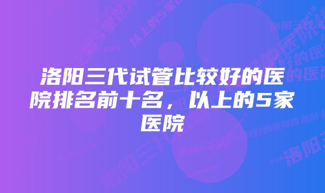 洛阳三代试管比较好的医院排名前十名，以上的5家医院