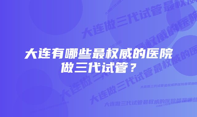 大连有哪些最权威的医院做三代试管？