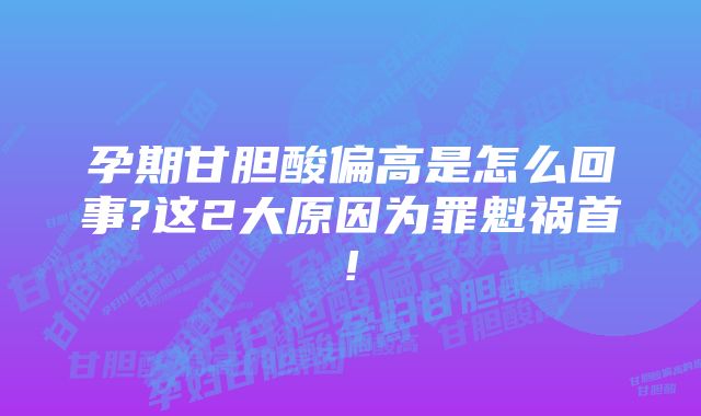 孕期甘胆酸偏高是怎么回事?这2大原因为罪魁祸首!