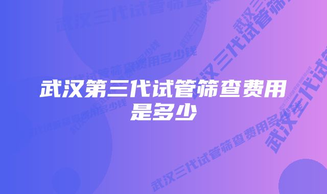 武汉第三代试管筛查费用是多少