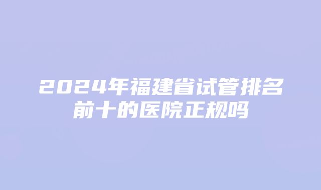 2024年福建省试管排名前十的医院正规吗