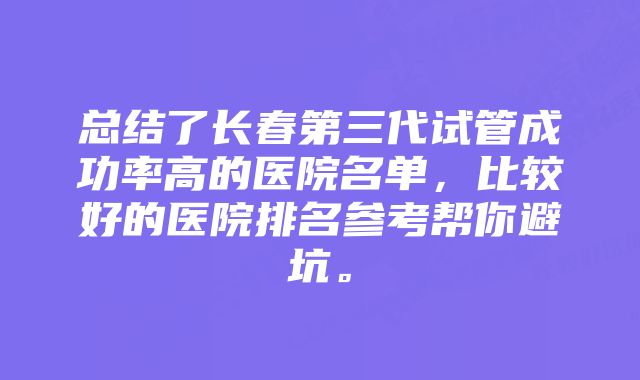 总结了长春第三代试管成功率高的医院名单，比较好的医院排名参考帮你避坑。