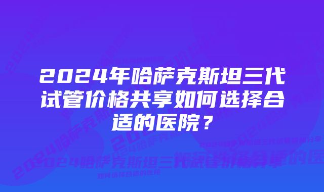 2024年哈萨克斯坦三代试管价格共享如何选择合适的医院？