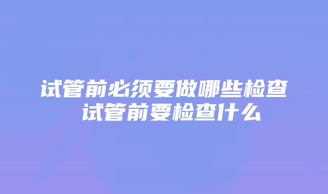 试管前必须要做哪些检查 试管前要检查什么