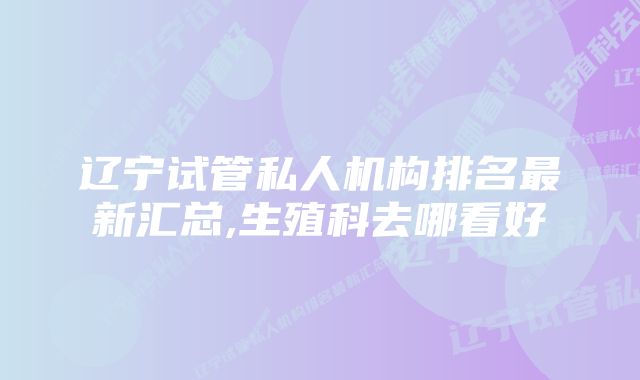 辽宁试管私人机构排名最新汇总,生殖科去哪看好