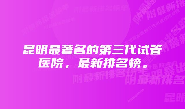 昆明最著名的第三代试管医院，最新排名榜。