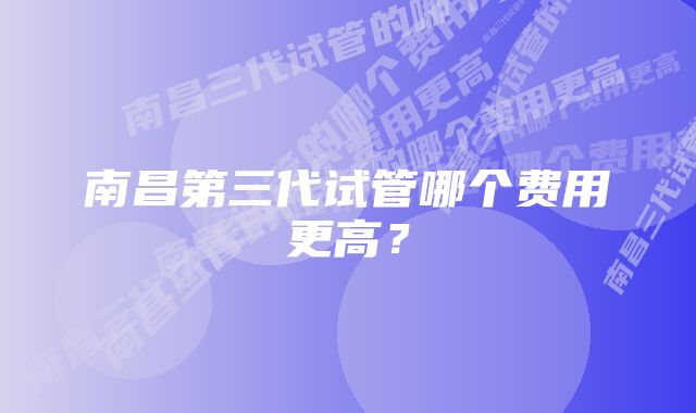 南昌第三代试管哪个费用更高？