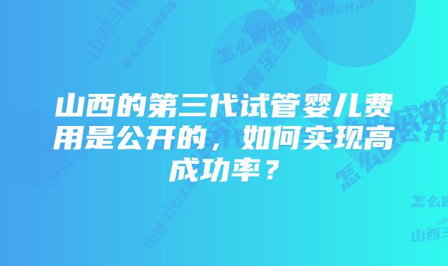 山西的第三代试管婴儿费用是公开的，如何实现高成功率？