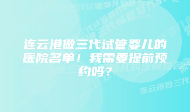 连云港做三代试管婴儿的医院名单！我需要提前预约吗？