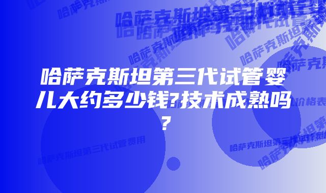 哈萨克斯坦第三代试管婴儿大约多少钱?技术成熟吗？