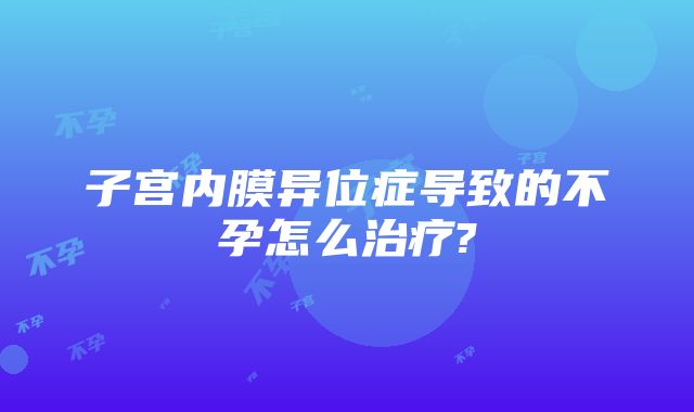 子宫内膜异位症导致的不孕怎么治疗?