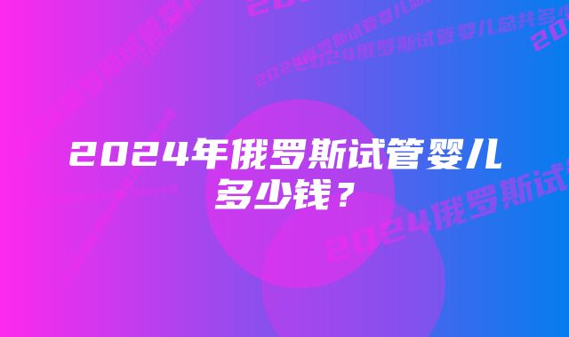 2024年俄罗斯试管婴儿多少钱？