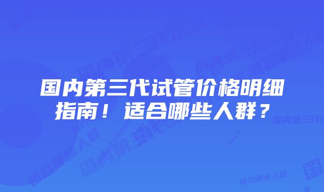 国内第三代试管价格明细指南！适合哪些人群？