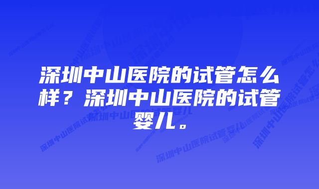 深圳中山医院的试管怎么样？深圳中山医院的试管婴儿。