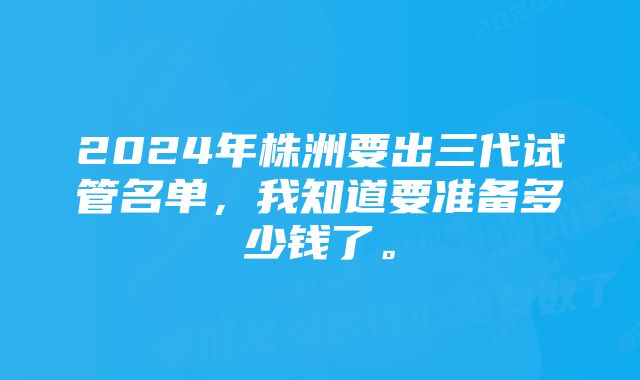 2024年株洲要出三代试管名单，我知道要准备多少钱了。