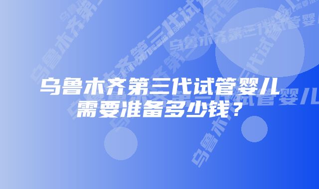 乌鲁木齐第三代试管婴儿需要准备多少钱？